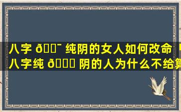 八字 🐯 纯阴的女人如何改命「八字纯 🐝 阴的人为什么不给算命」